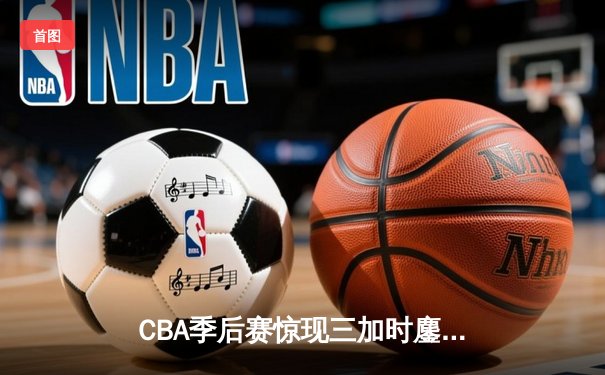 CBA季后赛惊现三加时鏖战 广东东莞大益157-156险胜福建豹发力
