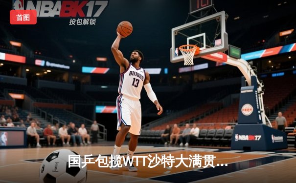国乒包揽WTT沙特大满贯五冠 王楚钦斩获三金创历史
