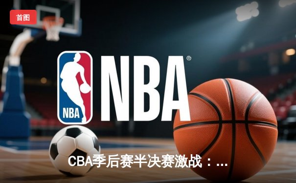 CBA季后赛半决赛激战：辽宁本钢主场加时险胜广东华南虎，系列赛悬念迭起