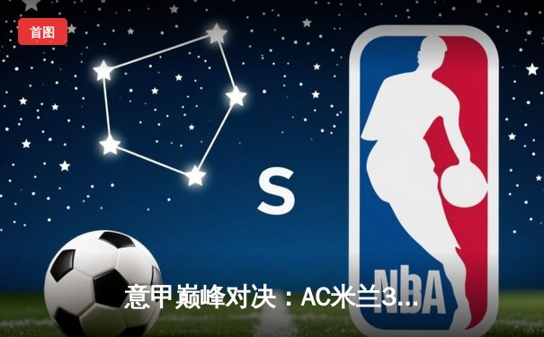 意甲巅峰对决：AC米兰3-2逆转国际米兰，吉鲁双响点燃德比战火